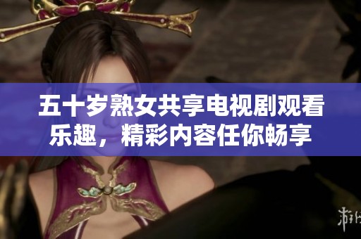 五十岁熟女共享电视剧观看乐趣，精彩内容任你畅享