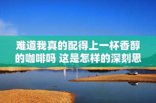 难道我真的配得上一杯香醇的咖啡吗 这是怎样的深刻思考