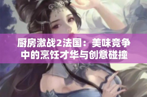厨房激战2法国：美味竞争中的烹饪才华与创意碰撞