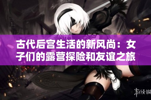 古代后宫生活的新风尚：女子们的露营探险和友谊之旅
