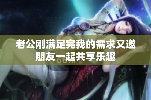 老公刚满足完我的需求又邀朋友一起共享乐趣