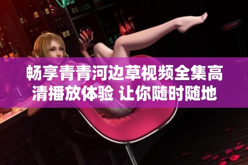 畅享青青河边草视频全集高清播放体验 让你随时随地畅看