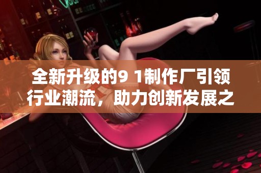 全新升级的9 1制作厂引领行业潮流，助力创新发展之路