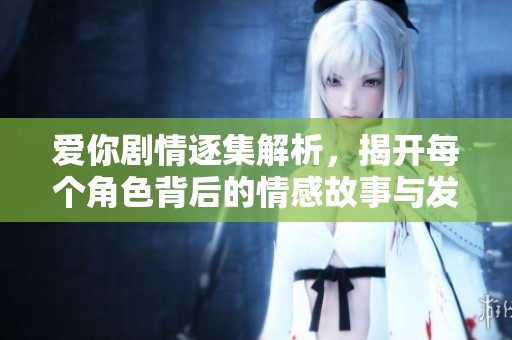 爱你剧情逐集解析，揭开每个角色背后的情感故事与发展变化