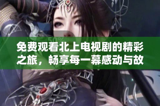 免费观看北上电视剧的精彩之旅，畅享每一幕感动与故事