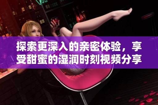 探索更深入的亲密体验，享受甜蜜的湿润时刻视频分享