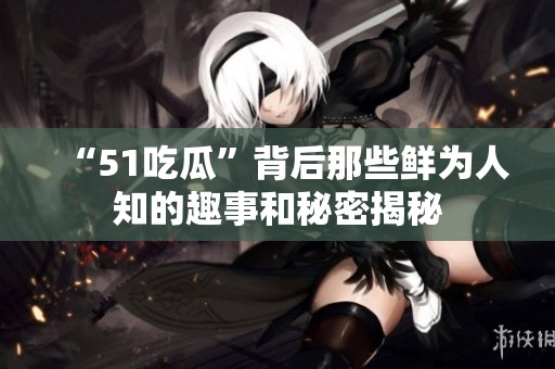“51吃瓜”背后那些鲜为人知的趣事和秘密揭秘