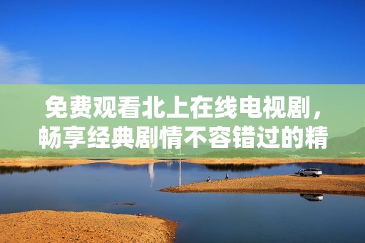 免费观看北上在线电视剧，畅享经典剧情不容错过的精彩时刻