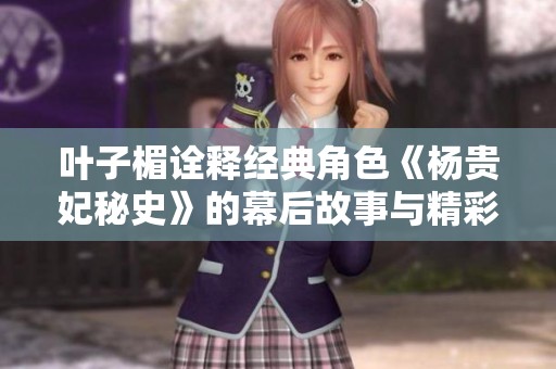叶子楣诠释经典角色《杨贵妃秘史》的幕后故事与精彩瞬间