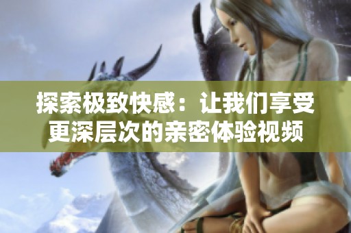 探索极致快感：让我们享受更深层次的亲密体验视频