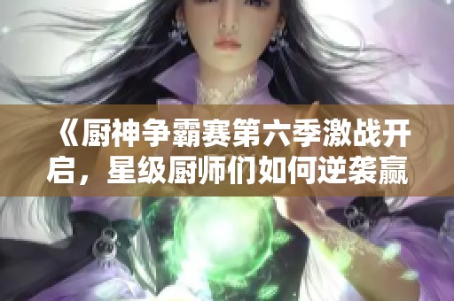 《厨神争霸赛第六季激战开启，星级厨师们如何逆袭赢得荣耀》