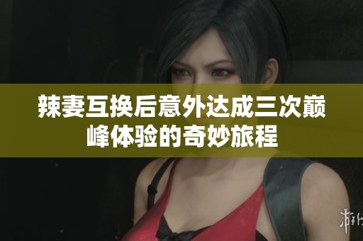 辣妻互换后意外达成三次巅峰体验的奇妙旅程