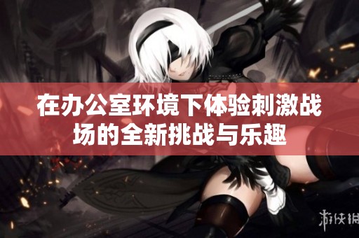 在办公室环境下体验刺激战场的全新挑战与乐趣
