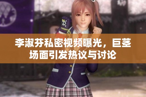 李淑芬私密视频曝光，巨茎场面引发热议与讨论