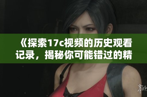 《探索17c视频的历史观看记录，揭秘你可能错过的精彩内容》