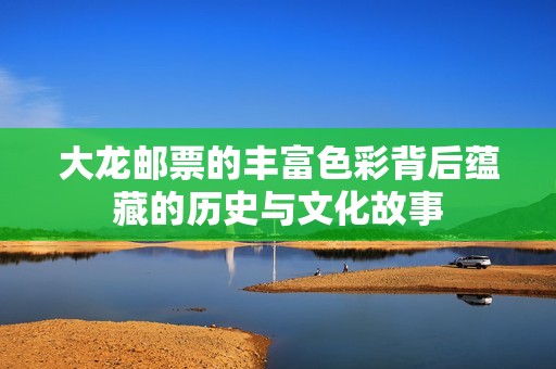 大龙邮票的丰富色彩背后蕴藏的历史与文化故事