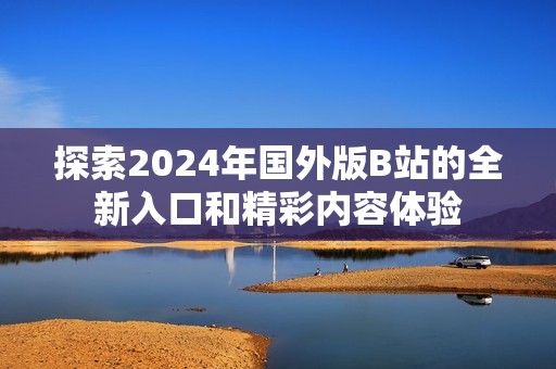 探索2024年国外版B站的全新入口和精彩内容体验