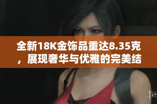 全新18K金饰品重达8.35克，展现奢华与优雅的完美结合