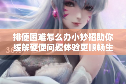 排便困难怎么办小妙招助你缓解硬便问题体验更顺畅生活