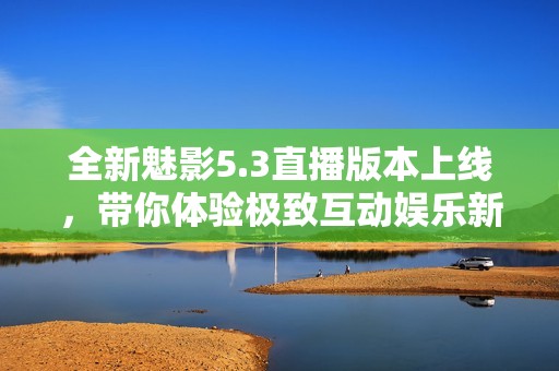 全新魅影5.3直播版本上线，带你体验极致互动娱乐新风潮