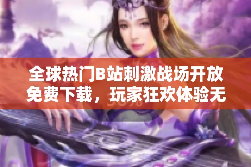 全球热门B站刺激战场开放免费下载，玩家狂欢体验无限乐趣
