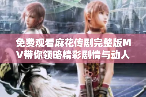 免费观看麻花传剧完整版MV带你领略精彩剧情与动人音乐