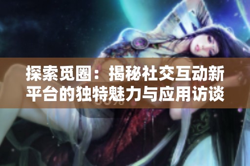 探索觅圈：揭秘社交互动新平台的独特魅力与应用访谈
