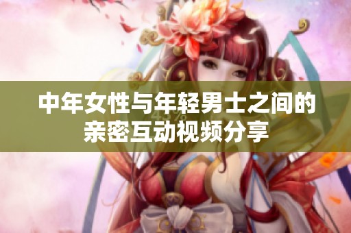 中年女性与年轻男士之间的亲密互动视频分享