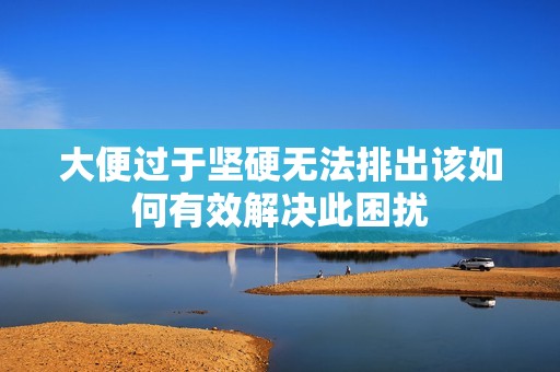 大便过于坚硬无法排出该如何有效解决此困扰