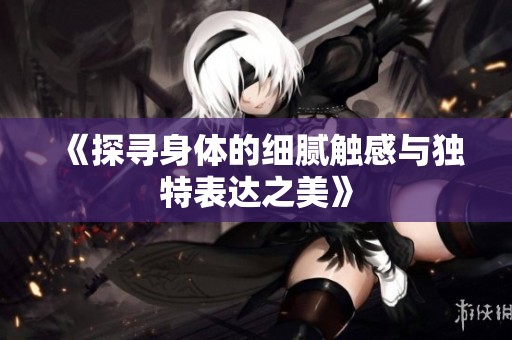 《探寻身体的细腻触感与独特表达之美》