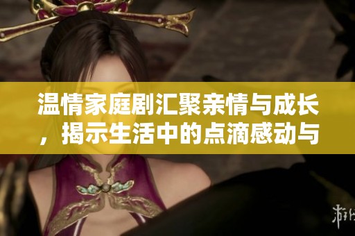 温情家庭剧汇聚亲情与成长，揭示生活中的点滴感动与挑战
