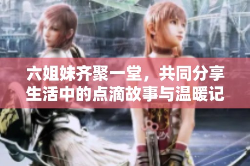 六姐妹齐聚一堂，共同分享生活中的点滴故事与温暖记忆
