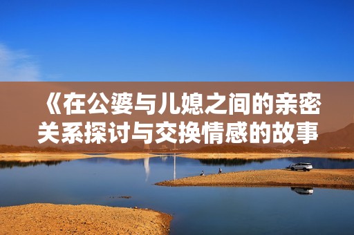 《在公婆与儿媳之间的亲密关系探讨与交换情感的故事》