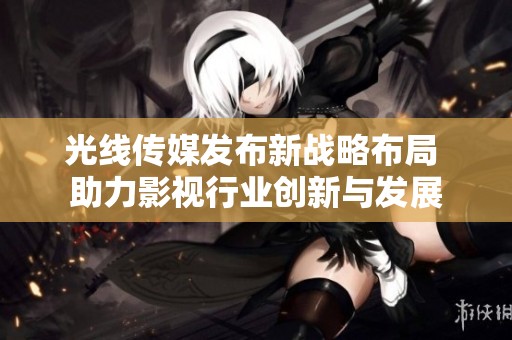 光线传媒发布新战略布局 助力影视行业创新与发展