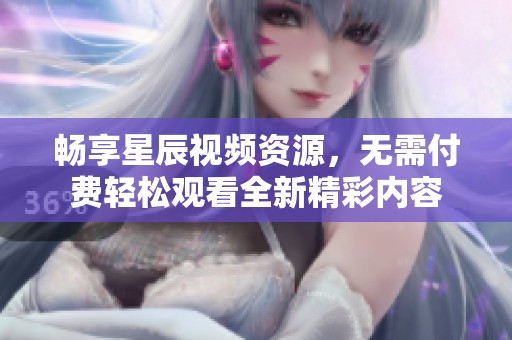 畅享星辰视频资源，无需付费轻松观看全新精彩内容