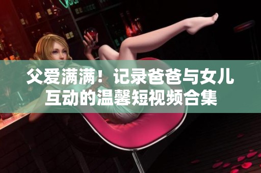 父爱满满！记录爸爸与女儿互动的温馨短视频合集