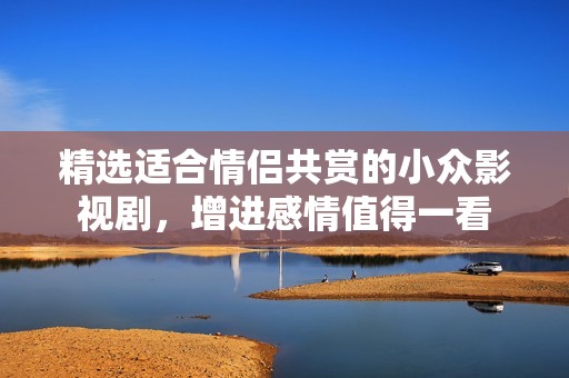 精选适合情侣共赏的小众影视剧，增进感情值得一看