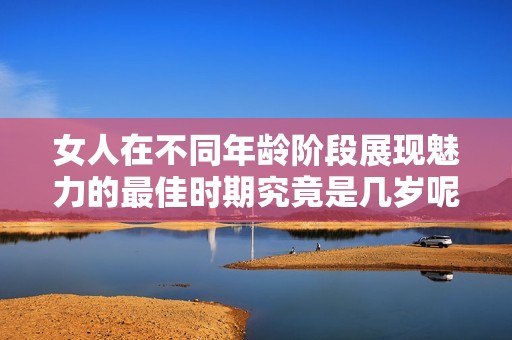 女人在不同年龄阶段展现魅力的最佳时期究竟是几岁呢