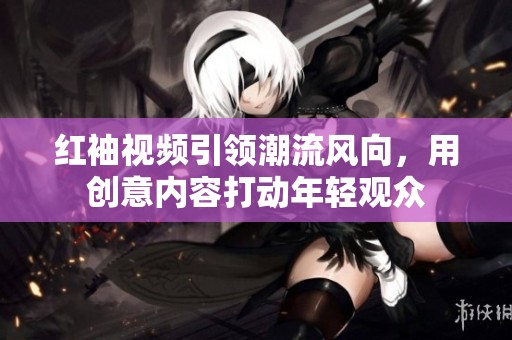 红袖视频引领潮流风向，用创意内容打动年轻观众