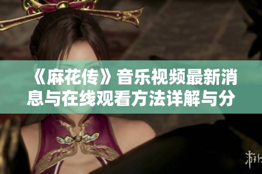 《麻花传》音乐视频最新消息与在线观看方法详解与分享