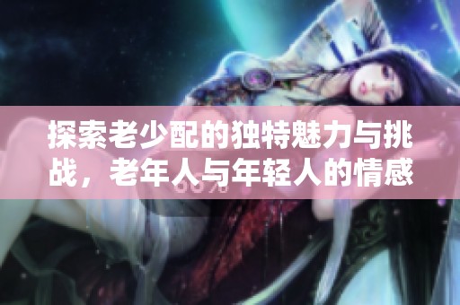 探索老少配的独特魅力与挑战，老年人与年轻人的情感碰撞