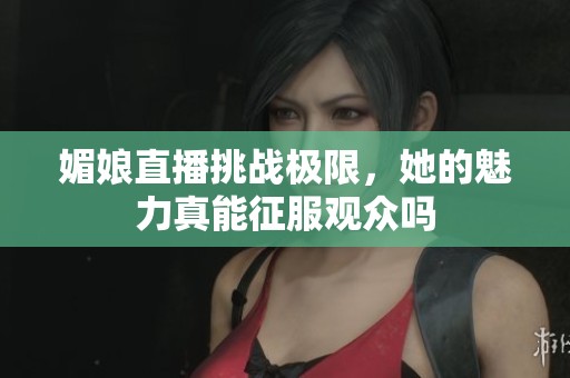 媚娘直播挑战极限，她的魅力真能征服观众吗