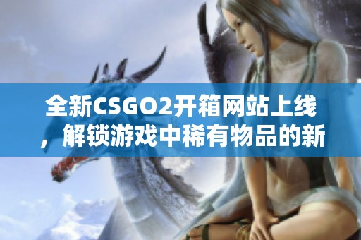 全新CSGO2开箱网站上线，解锁游戏中稀有物品的新体验