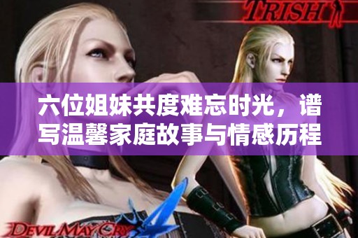 六位姐妹共度难忘时光，谱写温馨家庭故事与情感历程
