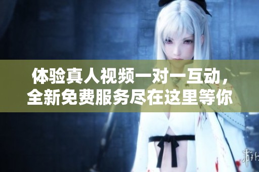 体验真人视频一对一互动，全新免费服务尽在这里等你参与