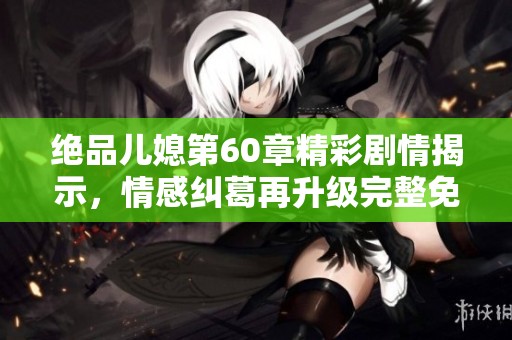 绝品儿媳第60章精彩剧情揭示，情感纠葛再升级完整免费阅读奉上