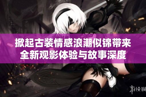 掀起古装情感浪潮似锦带来全新观影体验与故事深度