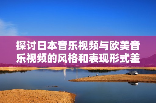 探讨日本音乐视频与欧美音乐视频的风格和表现形式差异