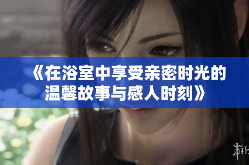 《在浴室中享受亲密时光的温馨故事与感人时刻》