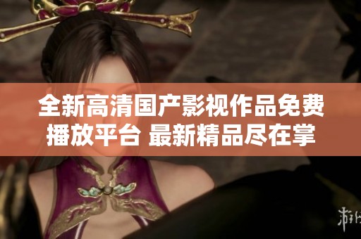 全新高清国产影视作品免费播放平台 最新精品尽在掌握之中